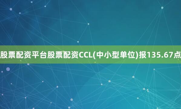 股票配资平台股票配资CCL(中小型单位)报135.67点