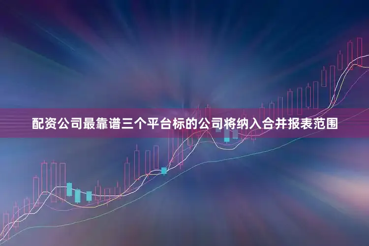 配资公司最靠谱三个平台标的公司将纳入合并报表范围