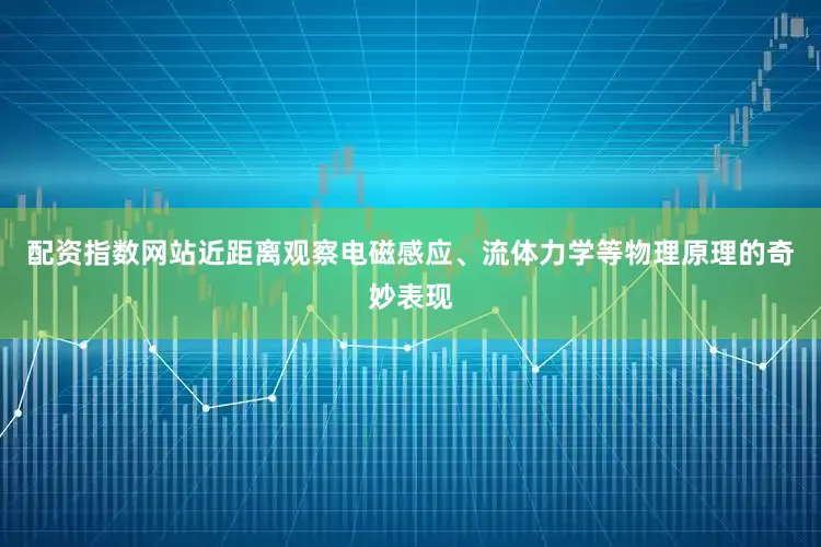 配资指数网站近距离观察电磁感应、流体力学等物理原理的奇妙表现