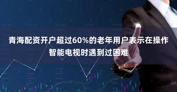 青海配资开户超过60%的老年用户表示在操作智能电视时遇到过困难